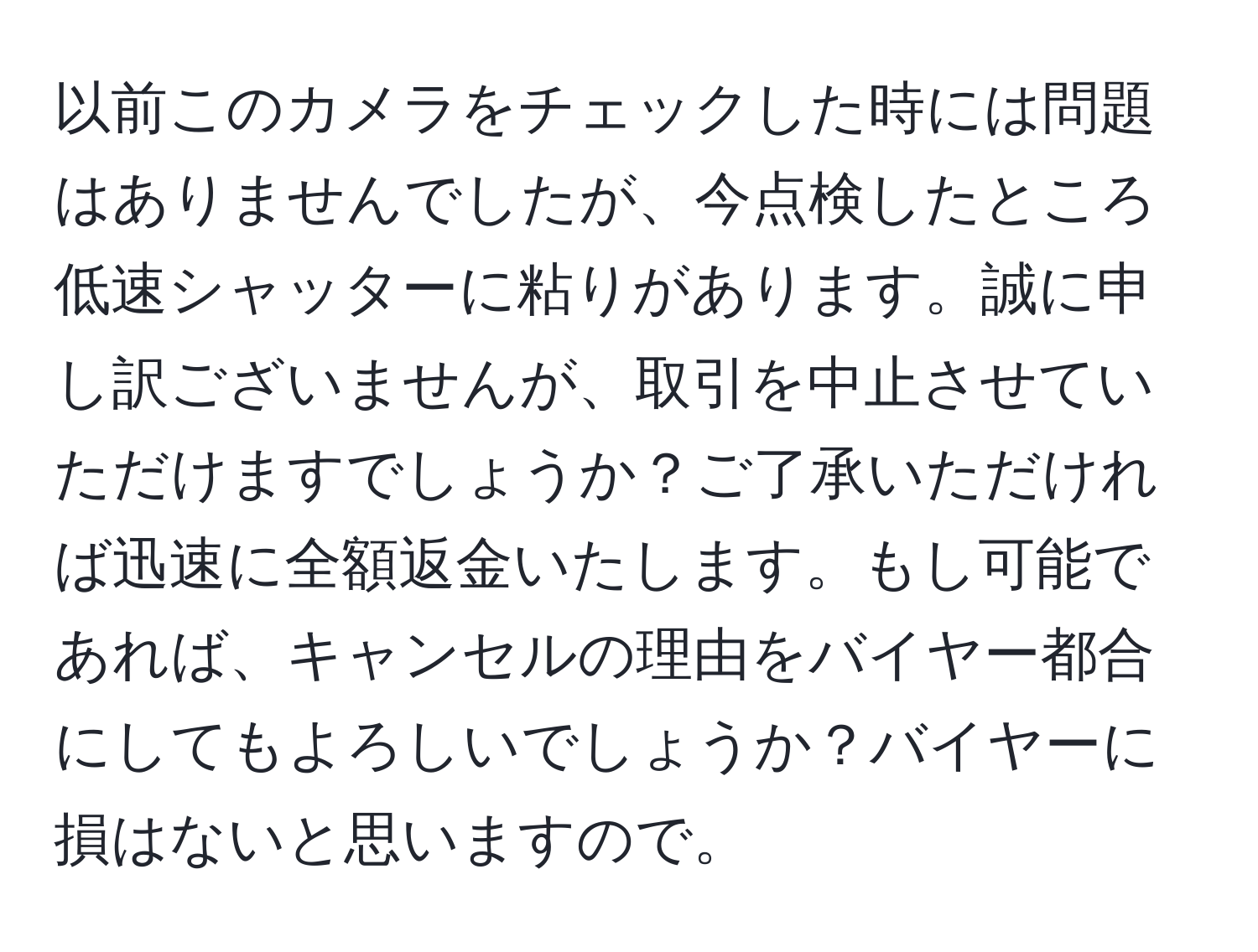 以前このカメラをチェックした時には問題はありませんでしたが、今点検したところ低速シャッターに粘りがあります。誠に申し訳ございませんが、取引を中止させていただけますでしょうか？ご了承いただければ迅速に全額返金いたします。もし可能であれば、キャンセルの理由をバイヤー都合にしてもよろしいでしょうか？バイヤーに損はないと思いますので。