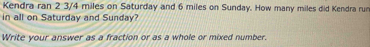 Kendra ran 2 3/4 miles on Saturday and 6 miles on Sunday. How many miles did Kendra run 
in all on Saturday and Sunday? 
Write your answer as a fraction or as a whole or mixed number.