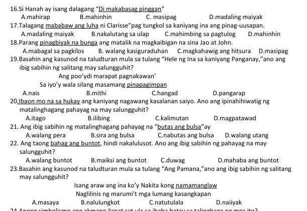 Si Hanah ay isang dalagang “Di makabasag pinggan”
A.mahirap B.mahinhin C. masipag D.madaling maiyak
17.Talagang mababaw ang luha ni Clarisse”pag tungkol sa kaniyang ina ang pinag-uusapan.
A.madaling maiyak B.nakalutang sa ulap C.mahimbing sa pagtulog D.mahinhin
18.Parang pinagbiyak na bunga ang matalik na magkaibigan na sina Jao at John.
A.mabagal sa pagkilos B. walang kasiguraduhan C.magkahawig ang hitsura D.masipag
19.Basahin ang kasunod na taludturan mula sa tulang “Hele ng Ina sa kaniyang Panganay,”ano ang
ibig sabihin ng salitang may salungguhit?
Ang poo’ydi marapat pagnakawan’
Sa iyo’y wala silang masamang pinapagimpan
A.nais B.mithi C.hangad D.pangarap
20.Ibaon mo na sa hukay ang kaniyang nagawang kasalanan saiyo. Ano ang ipinahihiwatig ng
matalinghagang pahayag na may salungguhit?
A.itago B.ilibing C.kalimutan D.magpatawad
21. Ang ibig sabihin ng matalinghagang pahayag na “butas ang bulsa”ay
A.walang pera B.sira ang bulsa C.nabutas ang bulsa D.walang utang
22. Ang taong bahag ang buntot, hindi nakalulusot. Ano ang ibig sabihin ng pahayag na may
salungguhit?
A.walang buntot B.maiksi ang buntot C.duwag D.mahaba ang buntot
23.Basahin ang kasunod na taludturan mula sa tulang “Ang Pamana,”ano ang ibig sabihin ng salitang
may salungguhit?
Isang araw ang ina ko’y Nakita kong namamanglaw
Naglilinis ng marumi’t mga lumang kasangkapan
A.masaya B.nalulungkot C.natutulala D.naiiyak