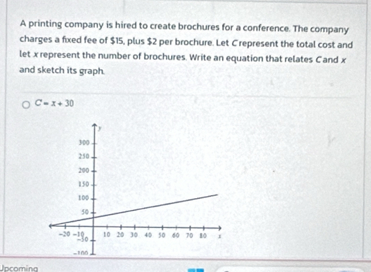 A printing company is hired to create brochures for a conference. The company 
charges a fixed fee of $15, plus $2 per brochure. Let C represent the total cost and 
let x represent the number of brochures. Write an equation that relates C and x
and sketch its graph.
C=x+30
Upcoming