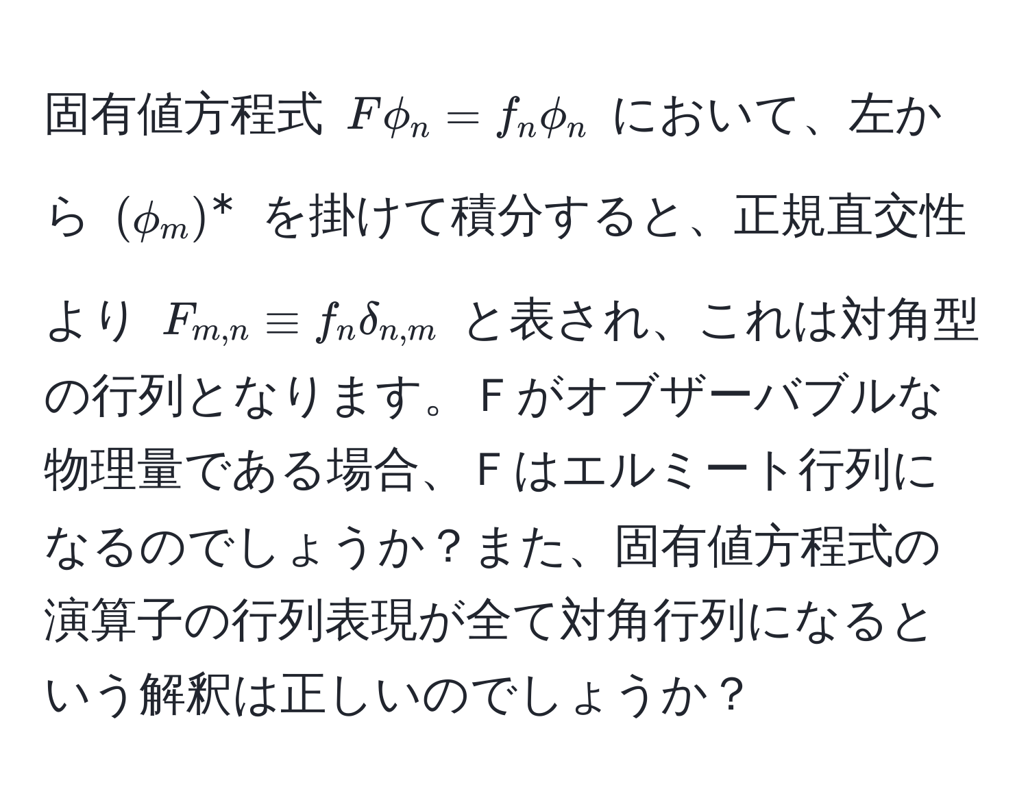 固有値方程式 ( Fphi_n = f_n phi_n ) において、左から ( (phi_m)^* ) を掛けて積分すると、正規直交性より ( F_m,n equiv f_n delta_n,m ) と表され、これは対角型の行列となります。Ｆがオブザーバブルな物理量である場合、Ｆはエルミート行列になるのでしょうか？また、固有値方程式の演算子の行列表現が全て対角行列になるという解釈は正しいのでしょうか？