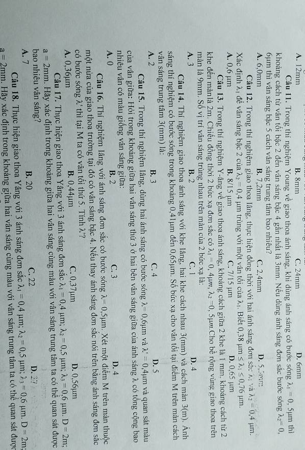 A. 12mm B. 8mm C. 24mm D. 6mm
Câu 11. Trong thí nghiệm Young về giao thoa ánh sáng, khi dùng ánh sáng có bước sóng lambda _1=0 , 5μm thì
khoảng cách từ vân tối bậc 2 đến vân sáng bậc 4 gần nhất là 3mm. Nếu dùng ánh sáng đơn sắc bước sóng lambda _2=0,
6µm thì vân sáng bậc 5 cách vân sáng trung tâm bao nhiêu?
A. 6,0mm B. 7,2mm C. 2,4mm D. 5,5mm
Câu 12. Trong thí nghiệm giao thoa lâng, thực hiện đồng thời với hai ánh sáng đơn sắc Xị và lambda _2=0,4 μm.
Xác định λị để vân sáng bậc 2 của lambda _2=0,4mu m trùng với một vân tối của λị. Biết 0,38mu m≤ lambda _1≤ 0,76mu m.
A. 0,6 μm B. 8/15 µm C. 7/15 µm D. 0,65 µm
Câu 13. Trong thí nghiệm Y-âng về giao thoa ánh sáng, khoảng cách giữa 2 khe là 1 mm, khoảng cách từ 2
khe đến mànlà 2m. Chiếu đồng thời 2 bức xạ đơn sắc có lambda _1=0,4mu m,lambda _2=0 , 5ựm Cho bề rộng vùng giao thoa trên
màn là 9mm. Số vị trí vân sáng trùng nhau trên màn của 2 bức xạ là:
A. 3 B. 2 C. 1 D. 4
Câu 14. Thí nghiệm giao thoa ánh sáng với khe Iâng, hai khe cách nhau 3(mm) và cách màn 3(m). Ánh
sáng thí nghiệm có bước sóng trong khoảng 0,41μm đến 0,65μm. Số bức xạ cho vân tối tại điểm M trên màn cách
vân sáng trung tâm 3(mm) là:
A. 2 B. 3 C. 4 D. 5
Câu 15. Trong thí nghiệm lâng, dùng hai ánh sáng có bước sóng lambda =0,6mu m và lambda '=0 ,4μm và quan sát màu
của vân giữa: Hỏi trong khoảng giữa hai vân sáng thứ 3 ở hai bên vân sáng giữa của ánh sáng λ có tổng cộng bao
nhiêu vân có màu giống vân sáng giữa:
A. 0 B. 2 C. 3 D. 4
Câu 16. Thí nghiệm Iâng với ánh sáng đơn sắc có bước sóng lambda =0,5mu m. Xét một điểm M trên màn thuộc
một nửa của giao thoa trường tại đó có vân sáng bậc 4. Nếu thay ánh sáng đơn sắc nói trên bằng ánh sáng đơn sắc
có bước sóng λ' thì tại M ta có vân tối thứ 5. Tính λ'?
A. 0,36µm B. 0,44µm C. 0,37µm D. 0,56µm
Câu 17. Thực hiện giao thoa Yâng với 3 ánh sáng đơn sắc lambda _1=0,4mu m;lambda _2=0,5 μm; lambda _3=0,6mu m.D=2m;
a=2mm. Hãy xác định trong khoảng giữa hai vân sáng cùng màu với vân sáng trung tâm ta có thể quan sát được
bao nhiêu vân sáng?
A. 7 B. 20 C. 22 D. 27
Câu 18. Thực hiện giao thoa Yâng với 3 ánh sáng đơn sắc lambda _1=0,4 μm; lambda _2=0,5 μm; lambda _3=0,6mu m.D=2m
a=2mm. Hãy xác định trong khoảng giữa hai vân sáng cùng màu với vân sáng trung tâm ta có thể quan sát được