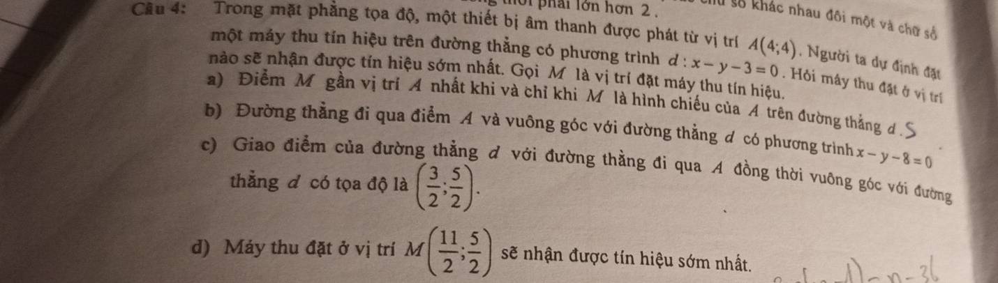 thời phải lớn hơn 2 .
Chu số khác nhau đôi một và chữ số
Câu 4: Trong mặt phẳng tọa độ, một thiết bị âm thanh được phát từ vị trí A(4;4) , Người ta dự định đặu
một máy thu tín hiệu trên đường thẳng có phương trình d:x-y-3=0. Hỏi mây thu đặt ở vị trí
nào sẽ nhận được tín hiệu sớm nhất. Gọi Mỹ là vị trí đặt máy thu tín hiệu.
a) Điểm M gần vị trí A nhất khi và chỉ khi M là hình chiếu của A trên đường thắng d .S
b) Đường thẳng đi qua điểm A và vuông góc với đường thằng đ có phương trình x-y-8=0
c) Giao điểm của đường thẳng đ với đường thằng đi qua A đồng thời vuỡng góc với đường
thẳng đ có tọa độ là ( 3/2 ; 5/2 ).
d) Máy thu đặt ở vị trí M( 11/2 ; 5/2 ) sẽ nhận được tín hiệu sớm nhất.