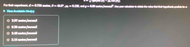 2x-(9)=A(a)(b)
For their experiment, d=0.725 meter, θ =45.0°. mu _0=0.120 , and g=9.80 zeter/second". Use your calculator to obtain the value that their hypothesis predicts for e.
View Available Hint(s)
2.97 meter/second
6.25 meter/second
2.43 meter/second
3.15 meter/second