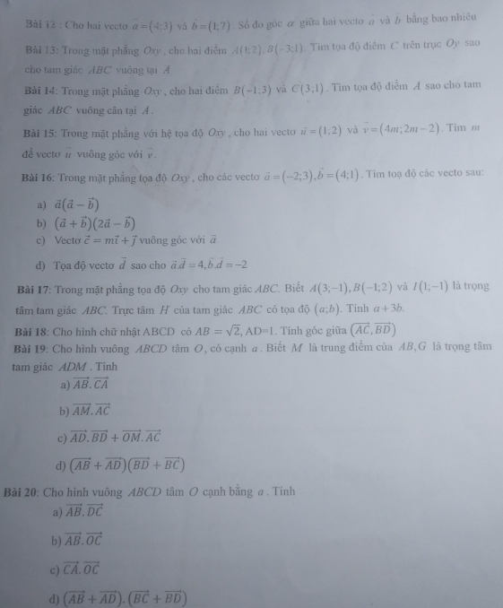 Cho hai vecto a=(4:3) và b=(1;(1;7) Số đo góc α giữa hai vecto a và b bằng bao nhiều
Bài 13: Trong mặt phẳng Oxy , cho hai điểm A(1;2),B(-3;1). Tim tọa độ điểm C trên trục Oy sao
cho tam giác ABC vuông tại Á
Bài 14: Trong mặt phẳng Ox , cho hai điểm B(-1,3) vù C(3;1). Tìm tọa độ điểm A sao cho tam
giác ABC vuông cân tại A .
Bài 15: Trong mặt phẳng với hệ tọa doOxy , cho hai vecto vector u=(1,2) và vector v=(4m;2m-2). Tìm '''
đề vecto # vuông góc với v.
Bài 16: Trong mặt phẳng tọa độ Oxy , cho các vecto vector a=(-2;3),vector b=(4;1). Tim toạ độ các vecto sau:
a) vector a(vector a-vector b)
b) (vector a+vector b)(2vector a-vector b)
c) Vecto vector c=mvector i+vector j vuông góc với vector a
d) Tọa độ vectơ vector d sao cho vector a.vector d=4,vector b.vector d=-2
Bài 17: Trong mặt phẳng tọa độ Oxy cho tam giác ABC. Biết A(3;-1),B(-1;2) và I(1;-1) là trọng
tâm tam giác ABC. Trực tâm H của tam giác ABC có tọa độ (a;b). Tính a+3b.
Bài 18: Cho hình chữ nhật ABCD có AB=sqrt(2),AD=1. Tính góc giữa (vector AC,vector BD)
Bài 19: Cho hình vuông ABCD tâm O, có cạnh a. Biết M là trung điểm của AB,G là trọng tâm
tam giác ADM . Tính
a) vector AB.vector CA
b) vector AM.vector AC
c) vector AD.vector BD+vector OM.vector AC
d) (vector AB+vector AD)(vector BD+vector BC)
Bài 20: Cho hình vuông ABCD tâm O cạnh bằng a . Tính
a) vector AB.vector DC
b) vector AB.vector OC
c) vector CA.vector OC
d) (vector AB+vector AD).(vector BC+vector BD)