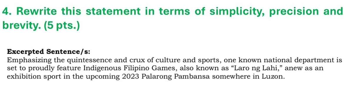 Rewrite this statement in terms of simplicity, precision and 
brevity. (5 pts.) 
Excerpted Sentence/s: 
Emphasizing the quintessence and crux of culture and sports, one known national department is 
set to proudly feature Indigenous Filipino Games, also known as “Laro ng Lahi,” anew as an 
exhibition sport in the upcoming 2023 Palarong Pambansa somewhere in Luzon.