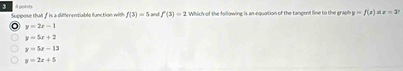 3 4 points
Suppose that f is a differentiable function with f(3)=5 and f'(3)=2 Which of the following is an equation of the tangent line to the graph y=f(x) at x=3
o y=2x-1
y=5x+2
y=5x-13
y=2x+5