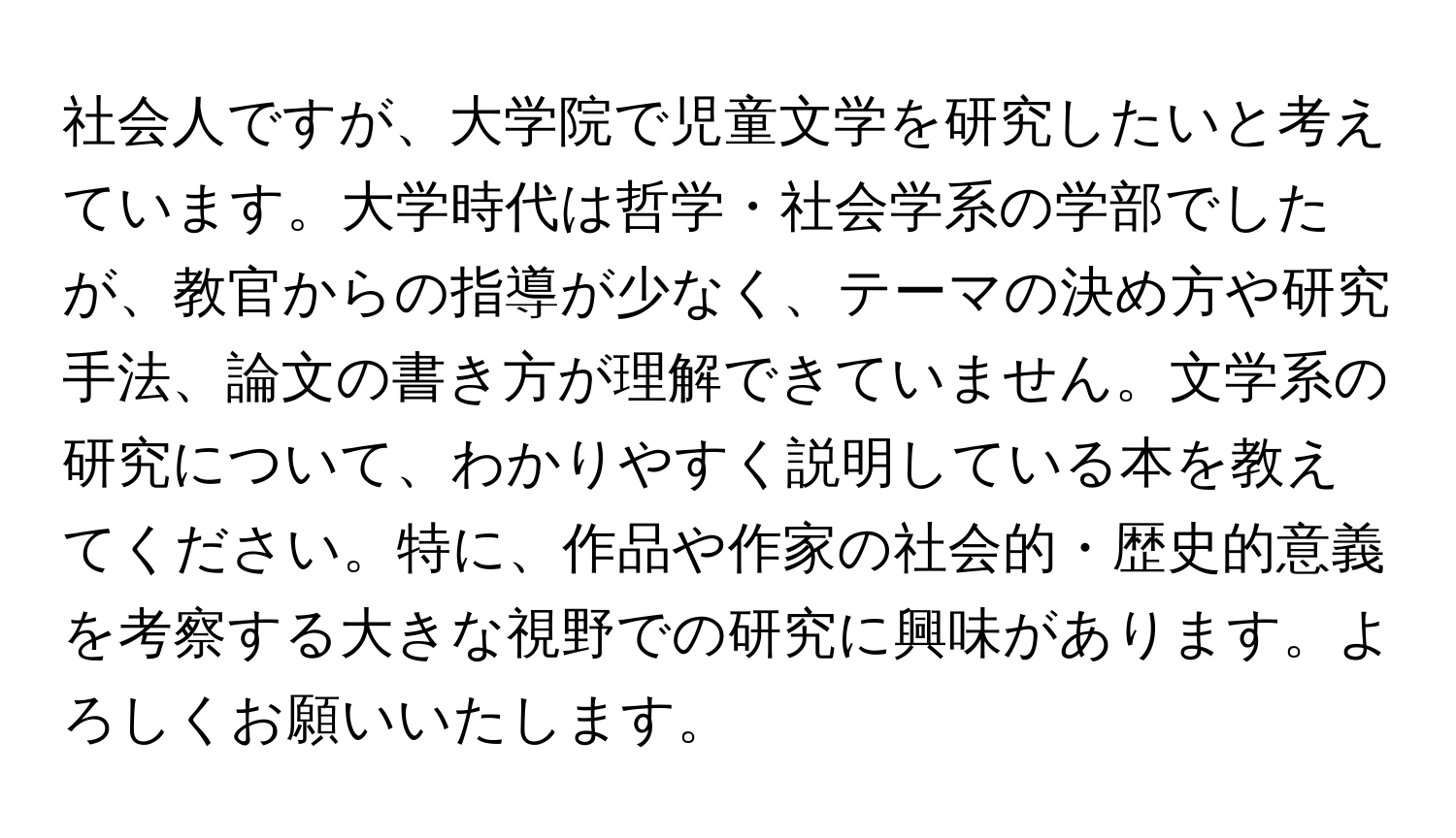 社会人ですが、大学院で児童文学を研究したいと考えています。大学時代は哲学・社会学系の学部でしたが、教官からの指導が少なく、テーマの決め方や研究手法、論文の書き方が理解できていません。文学系の研究について、わかりやすく説明している本を教えてください。特に、作品や作家の社会的・歴史的意義を考察する大きな視野での研究に興味があります。よろしくお願いいたします。