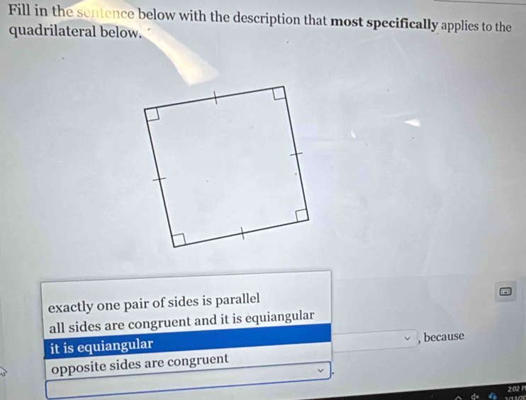 Fill in the sentence below with the description that most specifically applies to the
quadrilateral below.
exactly one pair of sides is parallel
all sides are congruent and it is equiangular
it is equiangular
, because
opposite sides are congruent
2:02 P