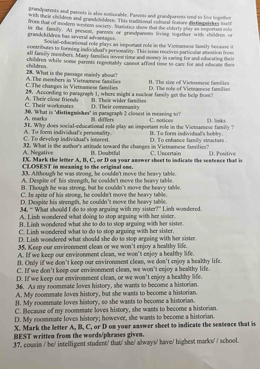 grandparents and parents is also noticeable. Parents and grandparents tend to live together
with their children and grandchildren. This traditional cultural feature distinguishes itself
from that of modern western society. Statistics show that the elderly play an important role
in the family. At present, parents or grandparents living together with children or
grandchildren has several advantages.
Social-educational role plays an important role in the Vietnamese family because it
contributes to forming individual's personality. This issue receives particular attention from
all family members. Many families invest time and money in caring for and educating their
children while some parents regrettably cannot afford time to care for and educate their
children.
28. What is the passage mainly about?
A.The members in Vietnamese families B. The size of Vietnamese families
C.The changes in Vietnamese families D. The role of Vietnamese families
29. According to paragraph 1, where might a nuclear family get the help from?
A. Their close friends B. Their wider families
C. Their workmates D. Their community
30. What is 'distinguishes' in paragraph 2 closest in meaning to?
A. marks B. differs C. notices D. links
31. Why does social-educational role play an important role in the Vietnamese family ?
A. To form individual's personality. B. To form individual's hobby.
C. To develop individual's interest. D. To enhance family structure .
32. What is the author's attitude toward the changes in Vietnamese families?
A. Negative B. Doubtful C. Uncertain D. Positive
IX. Mark the letter A, B, C, or D on your answer sheet to indicate the sentence that is
CLOSEST in meaning to the original one.
33. Although he was strong, he couldn't move the heavy table.
A. Despite of his strength, he couldn't move the heavy table.
B. Though he was strong, but he couldn’t move the heavy table.
C. In spite of his strong, he couldn't move the heavy table.
D. Despite his strength, he couldn’t move the heavy table.
34. “ What should I do to stop arguing with my sister?” Linh wondered.
A. Linh wondered what doing to stop arguing with her sister.
B. Linh wondered what she to do to stop arguing with her sister.
C. Linh wondered what to do to stop arguing with her sister.
D. Linh wondered what should she do to stop arguing with her sister.
35. Keep our environment clean or we won’t enjoy a healthy life.
A. If we keep our environment clean, we won’t enjoy a healthy life.
B. Only if we don’t keep our environment clean, we don’t enjoy a healthy life.
C. If we don’t keep our environment clean, we won’t enjoy a healthy life.
D. If we keep our environment clean, or we won’t enjoy a healthy life.
36. As my roommate loves history, she wants to become a historian.
A. My roommate loves history, but she wants to become a historian.
B. My roommate loves history, so she wants to become a historian.
C. Because of my roommate loves history, she wants to become a historian.
D. My roommate loves history; however, she wants to become a historian.
X. Mark the letter A, B, C, or D on your answer sheet to indicate the sentence that is
BEST written from the words/phrases given.
37. cousin / be/ intelligent student/ that/ she/ always/ have/ highest marks/ / school.