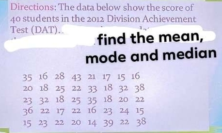 Directions: The data below show the score of
40 students in the 2012 Division Achievement 
Test (DAT).. 
find the mean, 
mode and median
35 16 28 43 21 17 15 16
20 18 25 22 33 18 32 38
23 32 18 25 35 18 20 22
36 22 17 22 16 23 24 15
15 23 22 20 14 39 22 38