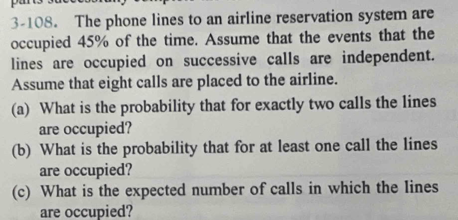 3-108. The phone lines to an airline reservation system are 
occupied 45% of the time. Assume that the events that the 
lines are occupied on successive calls are independent. 
Assume that eight calls are placed to the airline. 
(a) What is the probability that for exactly two calls the lines 
are occupied? 
(b) What is the probability that for at least one call the lines 
are occupied? 
(c) What is the expected number of calls in which the lines 
are occupied?