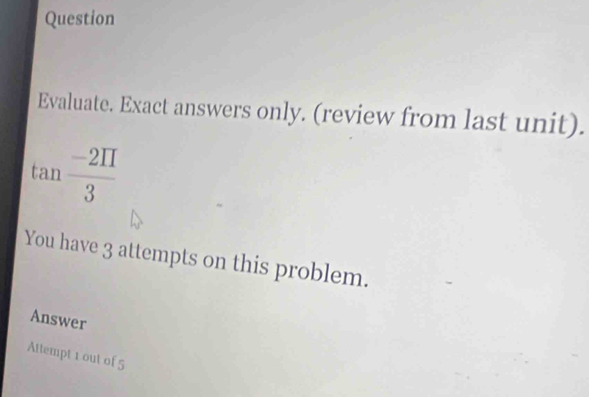 Question 
Evaluate. Exact answers only. (review from last unit).
tan  (-2prodlimits )/3 
You have 3 attempts on this problem. 
Answer 
Attempt 1 out of 5