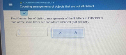 COUNTING AND PROBABILITY 
Counting arrangements of objects that are not all distinct 
Find the number of distinct arrangements of the 8 letters in EMBEDDED. 
Two of the same letter are considered identical (not distinct). 
× 5