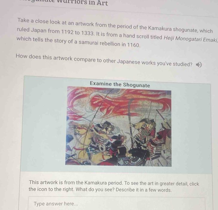 gundte wärriors in Art 
Take a close look at an artwork from the period of the Kamakura shogunate, which 
ruled Japan from 1192 to 1333. It is from a hand scroll titled Heiji Monogatari Emaki, 
which tells the story of a samurai rebellion in 1160. 
How does this artwork compare to other Japanese works you've studied? 
This artwork is from the Kamakura period. To see the art in greater detail, click 
the icon to the right. What do you see? Describe it in a few words. 
Type answer here...