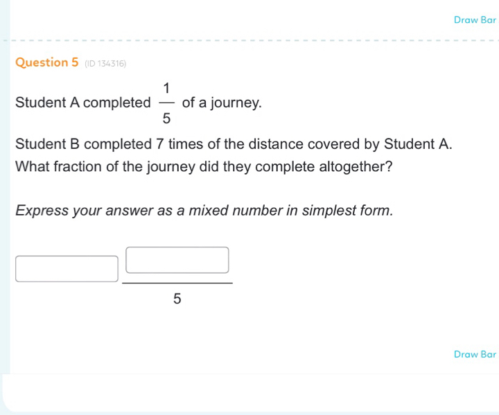 Draw Bar 
Question 5 (ID 134316) 
Student A completed  1/5  of a journey. 
Student B completed 7 times of the distance covered by Student A. 
What fraction of the journey did they complete altogether? 
Express your answer as a mixed number in simplest form.
 □ /5 
J 
Draw Bar