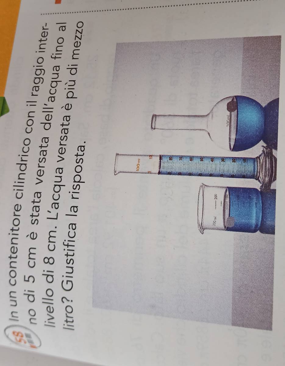 un contenitore cilindrico con il raggio inter- 
a no di 5 cm è stata versata dell'acqua fino all 
livello di 8 cm. L'acqua versata è più di mezzo 
litro? Giustifica la risposta.