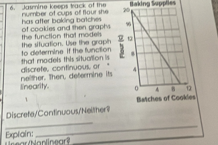 Jasmine keeps track of the Baking Supplies 
number of cups of flour she 
has after baking batches 
of cookies and then graphs 
the function that models 
the situation. Use the graph 
to determine if the function 
that models this situation is 
discrete, continuous, or 
neither, Then, determine its 
linearity. 
1 
Discrete/Continuous/Neither? 
_ 
Explain: 
_ 
ear /Nonlinear?_