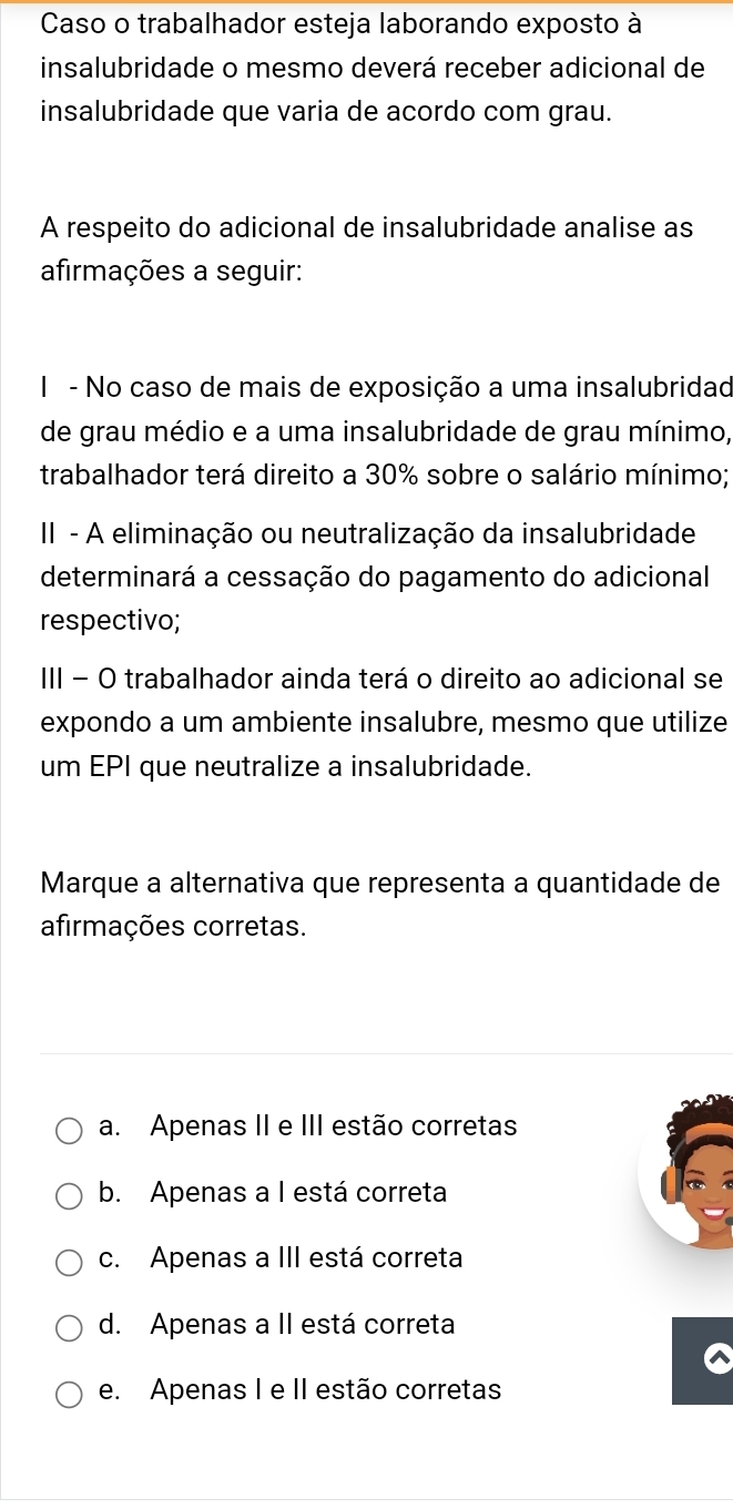 Caso o trabalhador esteja laborando exposto à
insalubridade o mesmo deverá receber adicional de
insalubridade que varia de acordo com grau.
A respeito do adicional de insalubridade analise as
afirmações a seguir:
I - No caso de mais de exposição a uma insalubridad
de grau médio e a uma insalubridade de grau mínimo,
trabalhador terá direito a 30% sobre o salário mínimo;
II - A eliminação ou neutralização da insalubridade
determinará a cessação do pagamento do adicional
respectivo;
III − O trabalhador ainda terá o direito ao adicional se
expondo a um ambiente insalubre, mesmo que utilize
um EPI que neutralize a insalubridade.
Marque a alternativa que representa a quantidade de
afirmações corretas.
a. Apenas II e III estão corretas
b. Apenas a I está correta
c. Apenas a III está correta
d. Apenas a II está correta
e. Apenas I e II estão corretas