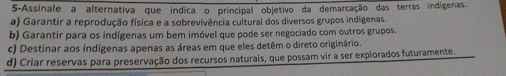 5-Assinale a alternativa que indica o principal objetivo da demarcação das terras indígenas.
a) Garantir a reprodução física e a sobrevivência cultural dos diversos grupos indígenas.
b) Garantir para os indígenas um bem imóvel que pode ser negociado com outros grupos.
c) Destinar aos indígenas apenas as áreas em que eles detêm o direto originário.
d) Criar reservas para preservação dos recursos naturais, que possam vir a ser explorados futuramente.