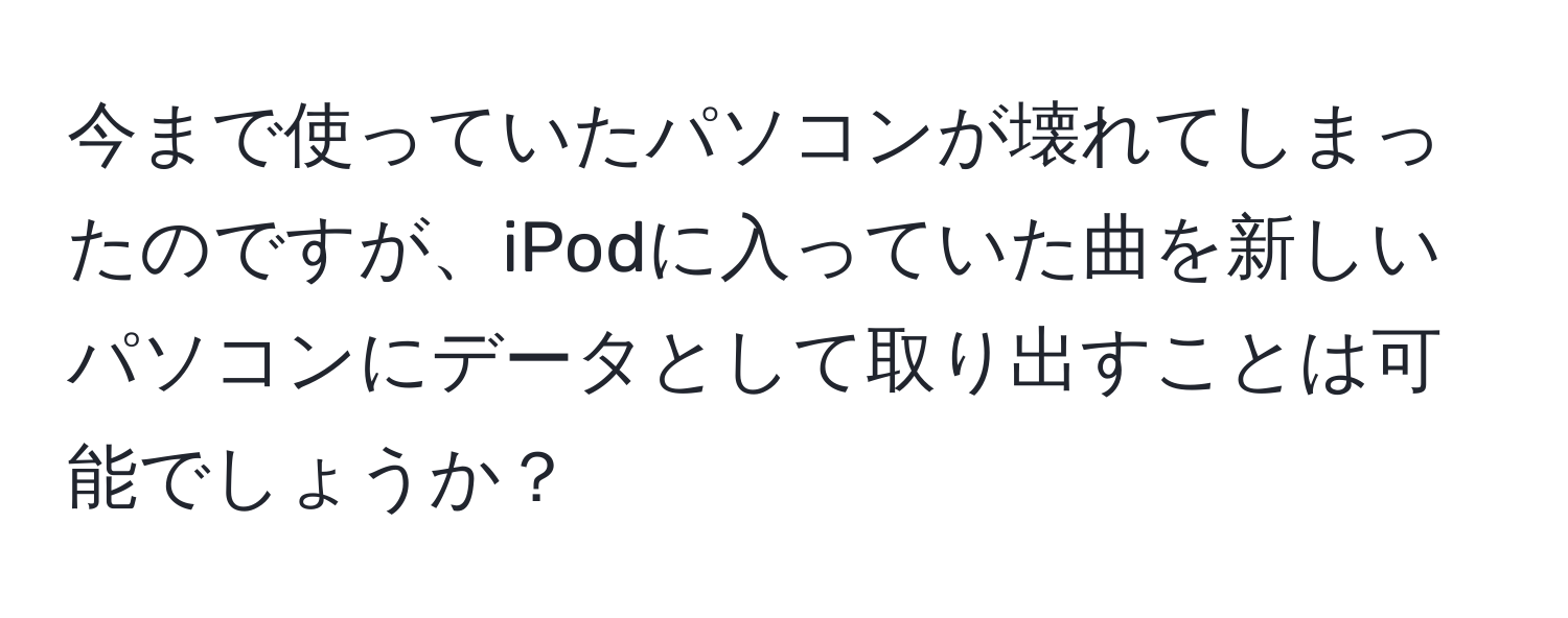 今まで使っていたパソコンが壊れてしまったのですが、iPodに入っていた曲を新しいパソコンにデータとして取り出すことは可能でしょうか？