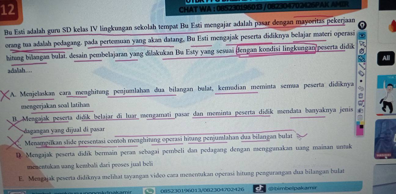 CHAT WA : 085230196013 /082304702426PAK AMIR
Bu Esti adalah guru SD kelas IV lingkungan sekolah tempat Bu Esti mengajar adalah pasar dengan mayoritas pekerjaan
orang tua adalah pedagang. pada pertemuan yang akan datang, Bu Esti mengajak peserta didiknya belajar materi operasi
hitung bilangan bulat. desain pembelajaran yang dilakukan Bu Esty yang sesuai dengan kondisi lingkungan peserta didik a
All
adalah....
A. Menjelaskan cara menghitung penjumlahan dua bilangan bulat, kemudian meminta semua peserta didiknya 2
mengerjakan soal latihan
B. Mengajak peserta didik belajar di luar mengamati pasar dan meminta peserta didik mendata banyaknya jenis
dagangan yang dijual di pasar
C. Menampilkan slide presentasi contoh menghitung operasi hitung penjumlahan dua bilangan bulat
D. Mengajak peserta didik bermain peran sebagai pembeli dan pedagang dengan menggunakan uang mainan untuk
menentukan uang kembali dari proses jual beli
E. Mengajak peserta didiknya melihat tayangan video cara menentukan operasi hitung pengurangan dua bilangan bulat
nngsk dpakam ir 085230196013/082304702426 @bimbelpakamir