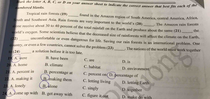 Mark the letter A, B, C, or D on your answer sheet to indicate the correct answer that best fits each of the
numbered blanks.
Tropical rain forests (19) _found in the Amazon region of South America, central America, Africa,
South and Southeast Asia. Rain forests are very important to the world’s (20)_ . The Amazon rain forests
alone receive about 30 to 40 percent of the total rainfall on the Earth and produce about the same (21) the
world’s oxygen. Some scientists believe that the decreased size of rainforests will affect the climate on the Earth,
(22) _uncomfortable or even dangerous for life. Saving our rain forests is an international problem. One
country, or even a few countries, cannot solve the problem (23) _. The nations of the world must work together
to (24)_ a solution before it is too late.
19. A. were B. have been C. are D. is
20. A. home B. climate D. environment
C. habitat
21. A. percent in B. percentage at C. percent on D. percentage of
22. A. making it B. making them C. letting living D. letting Earth
23. A. lonely B. alone C. singly D. together
24. A. come up with B. get away with C. figure it out D. make do with