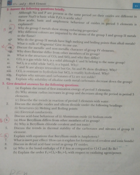 and p - Block Elements
45
2: Answer the following questions briefly.
Although Na and P are present in the same period yet their oxides are different in
nature Na₂O is basic while P_2O_1 is acidic why?
i. How acidic, basic and amphoteric behaviour of oxides in period 3 elements is
explained?
. Why do group I metals show strong reducing properties?
Why different colours are imparted by the atoms of the group I and group II metals
to the flame?
Why do the group II metals have high melting and boiling points than alkali metals?
V. What is milk of Magnesia? Give its one use.
(    Discuss the metallic and non-metallic character of group IV elements.
vit Why does fluorine differ from other members of its group?
ix. What is the structure of CO_2 and SiO_2 and why they differ?
x. CO_2 is a gas while SiO_2 is a solid although C and Si belong to the same group?
xi. SnCl_2 is a solid while Sr C1 , is a liquid. Why?
xii. C and Si are always tetravalent but Ge, Sn and Pb show divalency. Why?
xiii. ( A. l is resistant to hydrolysis but SiCl is readily hydrolysed. Why?
xit Explain why nitrates and carbonates of Li are not stable?
x Explain why solubility of alkaline earth metal carbonates decrease down the group?
3. Give detailed answers for the following questions.
1. (a) Explain the trend of first ionization energy of period 3 elements.
(b) Why atomic radius increases in group and decreases along the period in period 3
elements.
(c) Describe the trends in reaction of period 3 elements with water.
2. Discuss the metallic oxides and silicon dioxide under the following headings:
(i) Structures (ii) Melting and Boiling points
(iii) Electrical conductivity.
3. Discuss acid-base behaviour of (i) Aluminium oxide (ii) Sodium oxide
4. (a) How Beryllium differs from other members of its group?
(b) Why is Beryllium chloride covalent and not ionic?
5. Discuss the trends in thermal stability of the carbonates and nitrates of group II
element.
6.) Explain with equations that Beryllium oxide is Amphoteric?
7. What is inert pair effect? How can it explain for formation of covalent and ionic bonds?
8. Discuss in detail acid-base trend in group IV oxides.
9. (a) Why is the bond enthalpy of F-F less as compared to Cl-Cl and Br-Br
(b) Explain the order F_1>Cl_2>Br_2>I_1 with respect to oxidizing agent/power.