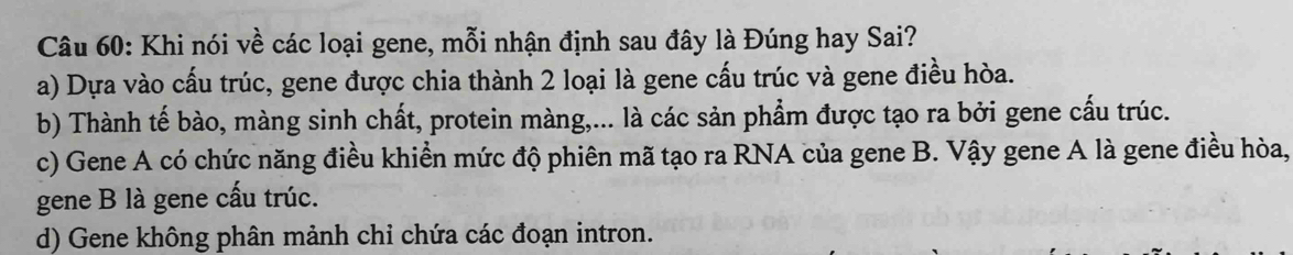 Khi nói về các loại gene, mỗi nhận định sau đây là Đúng hay Sai?
a) Dựa vào cấu trúc, gene được chia thành 2 loại là gene cấu trúc và gene điều hòa.
b) Thành tế bào, màng sinh chất, protein màng,... là các sản phẩm được tạo ra bởi gene cấu trúc.
c) Gene A có chức năng điều khiền mức độ phiên mã tạo ra RNA của gene B. Vậy gene A là gene điều hòa,
gene B là gene cấu trúc.
d) Gene không phân mảnh chi chứa các đoạn intron.