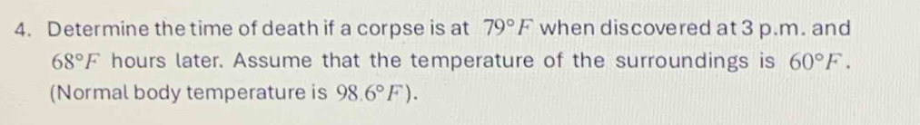 Determine the time of death if a corpse is at 79°F when discovered at 3 p.m. and
68°F hours later. Assume that the temperature of the surroundings is 60°F. 
(Normal body temperature is 98.6°F).