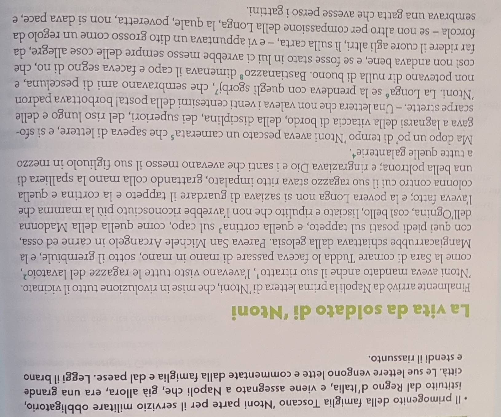 Il primogenito della famiglia Toscano ‘Ntoni parte per il servizio militare obbligatorio,
istituito dal Regno d'Italia, e viene assegnato a Napoli che, già allora, era una grande
città. Le sue lettere vengono lette e commentate dalla famiglia e dal paese. Leggi il brano
e stendi il riassunto.
La vita da soldato di ‘Ntoni
Finalmente arrivò da Napoli la prima lettera di ’Ntoni, che mise in rivoluzione tutto il vicinato.
'Ntoni aveva mandato anche il suo ritratto¹, l’avevano visto tutte le ragazze del lavatoio²,
come la Sara di comare Tudda lo faceva passare di mano in mano, sotto il grembiule, e la
Mangiacarrubbe schiattava dalla gelosia. Pareva San Michele Arcangelo in carne ed ossa,
con quei piedi posati sul tappeto, e quella cortina³ sul capo, come quella della Madonna
dell’Ognina, così bello, lisciato e ripulito che non l’avrebbe riconosciuto più la mamma che
l'aveva fatto; e la povera Longa non si saziava di guardare il tappeto e la cortina e quella
colonna contro cui il suo ragazzo stava ritto impalato, grattando colla mano la spalliera di
una bella poltrona; e ringraziava Dio e i santi che avevano messo il suo figliuolo in mezzo
a tutte quelle galanterie⁴.
Ma dopo un po’ di tempo ’Ntoni aveva pescato un camerata 5 che sapeva di lettere, e si sfo-
gava a lagnarsi della vitaccia di bordo, della disciplina, dei superiori, del riso lungo e delle
scarpe strette. - Una lettera che non valeva i venti centesimi della posta! borbottava padron
’Ntoni. La Longaé se la prendeva con quegli sgorbj⁷, che sembravano ami di pesceluna, e
non potevano dir nulla di buono. Bastiana: ZZO^8 dimenava il capo e faceva segno di no, che
così non andava bene, e se fosse stato in lui ci avrebbe messo sempre delle cose allegre, da
far ridere il cuore agli altri, lì sulla carta, - e vi appuntava un dito grosso come un regolo da
forcola - se non altro per compassione della Longa, la quale, poveretta, non si dava pace, e
sembrava una gatta che avesse perso i gattini.