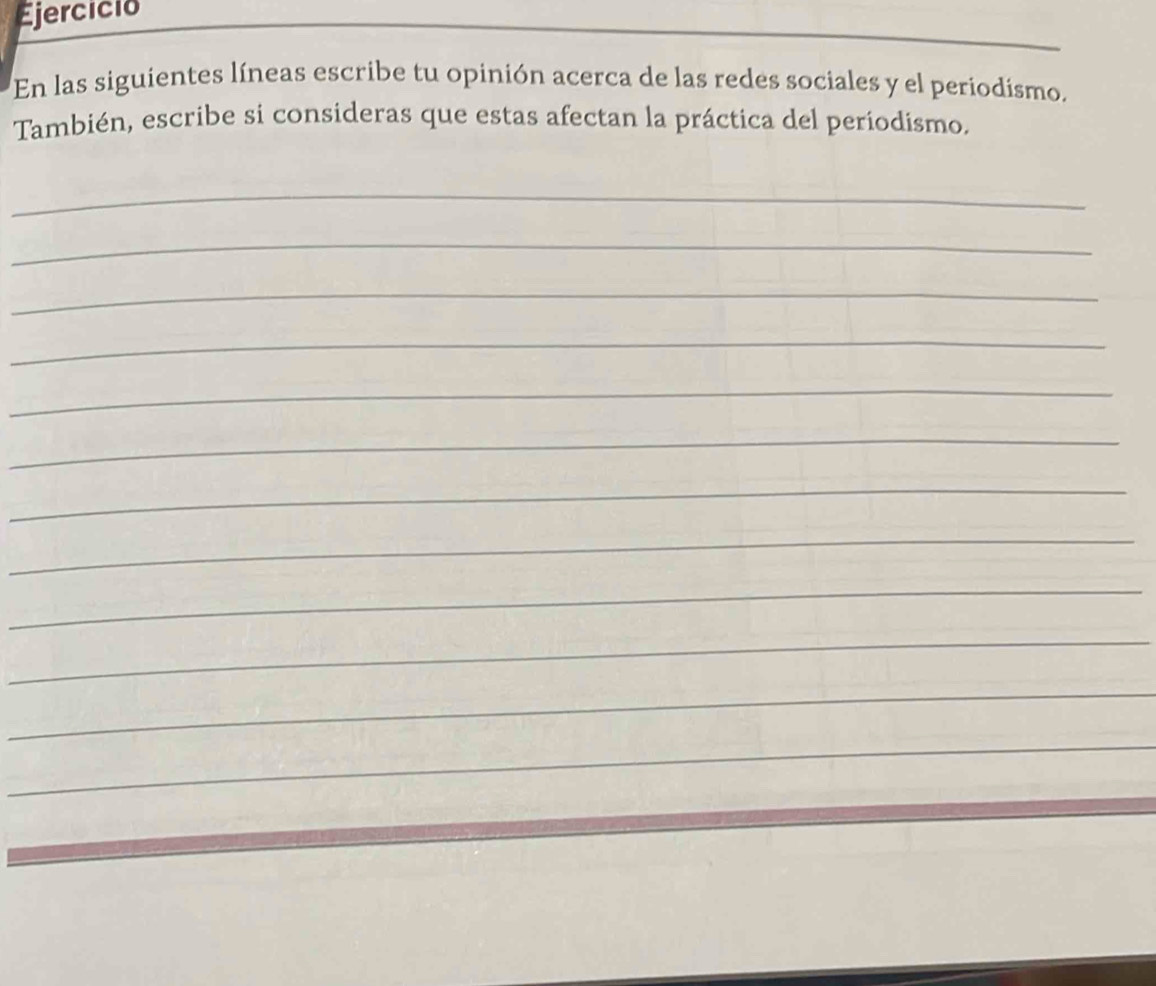 Ejercicio 
_ 
En las siguientes líneas escribe tu opinión acerca de las redes sociales y el periodísmo. 
También, escribe si consideras que estas afectan la práctica del periodismo. 
_ 
_ 
_ 
_ 
_ 
_ 
_ 
_ 
_ 
_ 
_ 
_