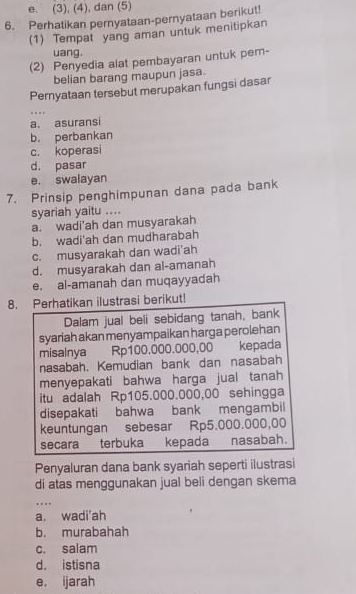 e. (3), (4), dan (5)
6. Perhatikan pernyataan-pernyataan berikut!
(1) Tempat yang aman untuk menitipkan
uang.
(2) Penyedia alat pembayaran untuk pem-
belian barang maupun jasa.
Pernyataan tersebut merupakan fungsi dasar
…._
a. asuransi
b. perbankan
c. koperasi
d. pasar
e. swalayan
7. Prinsip penghimpunan dana pada bank
syariah yaitu ....
a. wadi'ah dan musyarakah
b. wadi'ah dan mudharabah
c. musyarakah dan wadi'ah
d. musyarakah dan al-amanah
e. al-amanah dan muqayyadah
8. Perhatikan ilustrasi berikut!
Dalam jual beli sebidang tanah, bank
syariah akan menyampaikan harga perolehan
misalnya Rp100.000.000,00 kepada
nasabah. Kemudian bank dan nasabah
menyepakati bahwa harga jual tanah
itu adalah Rp105.000.000,00 sehingga
disepakati bahwa bank mengambil
keuntungan sebesar Rp5.000.000,00
secara terbuka kepada nasabah.
Penyaluran dana bank syariah seperti ilustrasi
di atas menggunakan jual beli dengan skema
_…
a. wadi'ah
b. murabahah
c. salam
d. istisna
e. ijarah