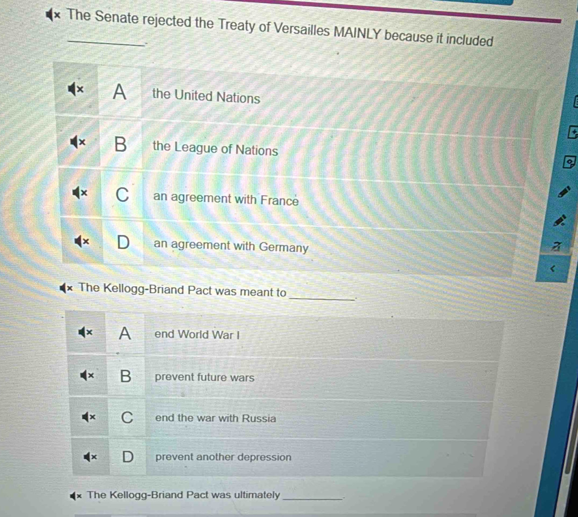 The Senate rejected the Treaty of Versailles MAINLY because it included
A the United Nations
B the League of Nations
C an agreement with France
an agreement with Germany
The Kellogg-Briand Pact was meant to
_
A end World War I
B prevent future wars
C end the war with Russia
prevent another depression
The Kellogg-Briand Pact was ultimately_ .