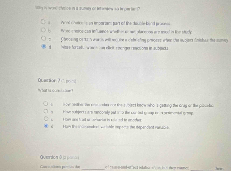 Vy is word choice in a survey or interview so important?
a Word choice is an important part of the double-blind process.
b Word choice can influence whether or not placebos are used in the study
C Choosing certain words will require a debriefing process when the subject finishes the survey
d More forceful words can elicit stronger reactions in subjects
Question 7 (1 point)
What is correlation?
How neither the researcher nor the subject know who is getting the drug or the placebo.
bì How subjects are randomly put into the control group or experimental group.
C How one trait or behavior is related to another.
d How the independent variable impacts the dependent variable.
Question B (2 pamts)
Correlations predict the _of cause-and-effect relationships, but they cannot _them.