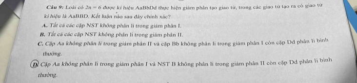 Loài có 2n=6 được kí hiệu AaBbDd thực hiện giám phân tạo giao tử, trong các giao từ tạo ra có giao từ
kí hiệu là AaBBD. Kết luận nào sau đây chính xác?
A. Tất cả các cặp NST không phân li trong giảm phân I.
B. Tất cả các cặp NST không phân li trong giảm phân II.
C. Cặp Aa không phân lì trong giảm phân II và cặp Bb không phân li trong giảm phân I còn cặp Dd phân li bình
thường.
Dã Cặp Aa không phân li trong giảm phân I và NST B không phân li trong giảm phân II còn cặp Dd phân li bình
thường.