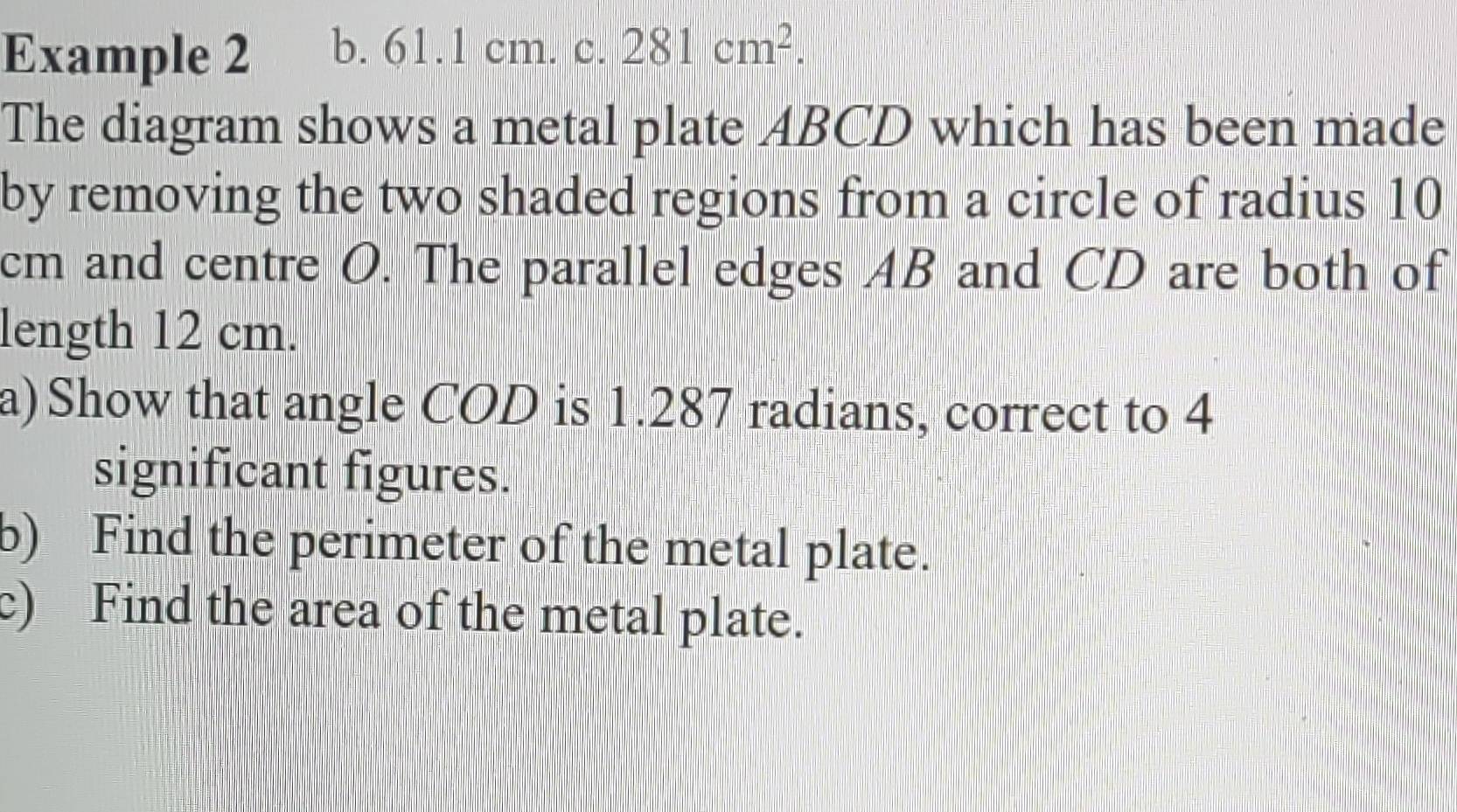 Example 2 b. 61.1 cm. C || 281cm^2. 
The diagram shows a metal plate ABCD which has been made 
by removing the two shaded regions from a circle of radius 10
cm and centre O. The parallel edges AB and CD are both of 
length 12 cm. 
a)Show that angle COD is 1.287 radians, correct to 4
significant figures. 
b) Find the perimeter of the metal plate. 
c) Find the area of the metal plate.