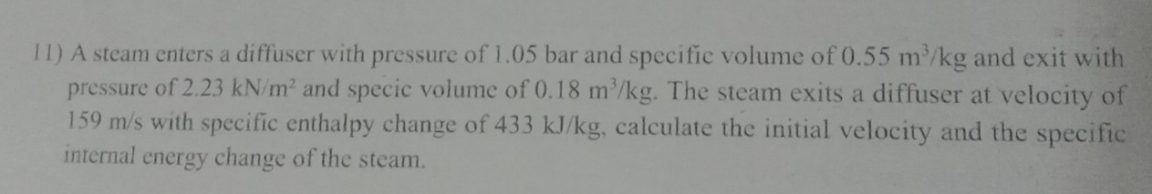 A steam enters a diffuser with pressure of 1.05 bar and specific volume of 0.55m^3/kg and exit with 
pressure of 2.23kN/m^2 and specic volume of 0.18m^3/kg;. The steam exits a diffuser at velocity of
159 m/s with specific enthalpy change of 433 kJ/kg, calculate the initial velocity and the specific 
internal energy change of the steam.