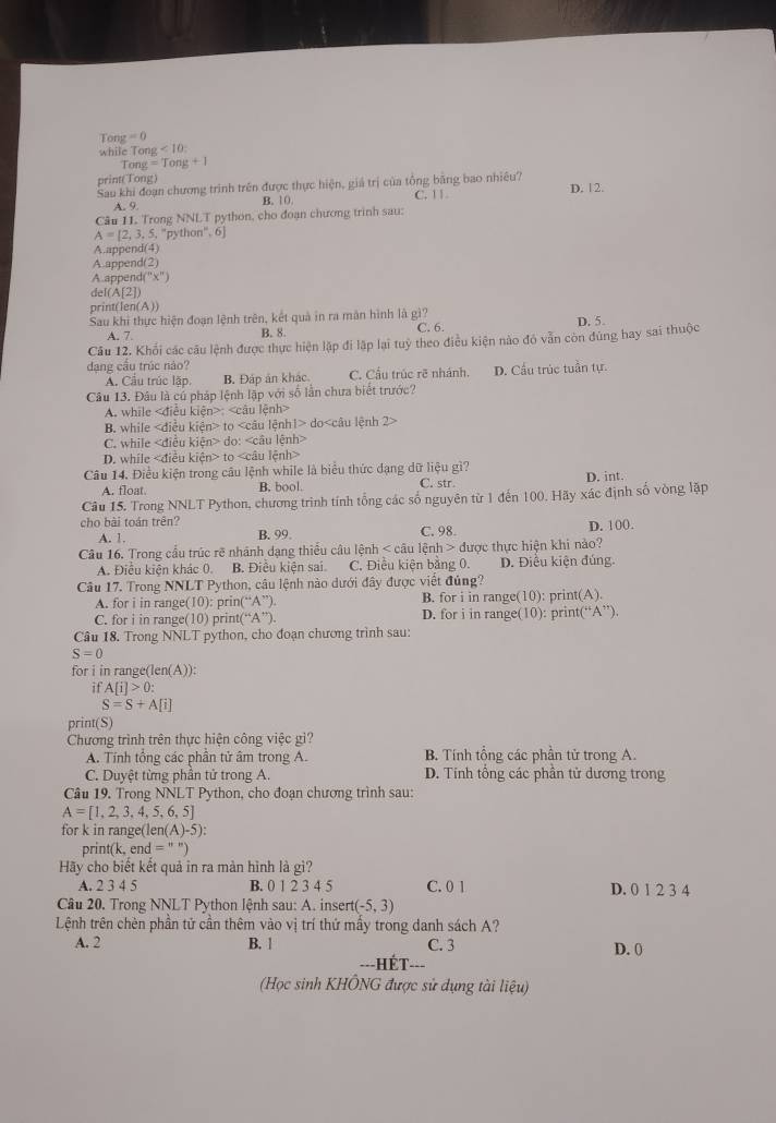 Tong =0
while Ton <10</tex>
Tong =Tong+1
print(Tong)
Sau khi đoạn chương trình trên được thực hiện, giá trị của tổng bằng bao nhiêu? D. 12.
A. 9 B. 10.
Câu 11. Trong NNLT python, cho đoạn chương trình sau: C. | |
A=[2,3,5,^circ python°, 6]
A.append(4)
A.append(2)
A.app end(x°)
del ( 3[2])
print(len(A))
Sau khi thực hiện đoạn lệnh trên, kết quả in ra măn hình là gì? D. 5.
A. 7. B. 8. C. 6.
Câu 12. Khối các câu lệnh được thực hiện lập đi lập lại tuỷ theo điều kiện nào đó vẫn còn đúng hay sai thuộc
dạng cầu trúc nào?
Á. Cầu trúc lập B. Đáp ản khác. C. Cầu trúc rẽ nhánh. D. Cầu trúc tuần tự.
Câu 13. Đâu là củ pháp lệnh lập với số lần chưa biết trước?
A. while :
B. while to do
C. while do:
D. while to
Câu 14. Điều kiện trong câu lệnh while là biểu thức dạng dữ liệu gì? C. str.
A. float. B. bool. D. int.
Câu 15. Trong NNLT Python, chương trình tính tổng các số nguyên từ 1 đến 100. Hãy xác định số vòng lặp
cho bài toán trên? B. 99.
A. 1. C. 98. D. 100.
Câu 16. Trong cầu trúc rẽ nhánh dạng thiểu câu lệnh < câu lệnh > được thực hiện khi nào?
A. Điều kiện khác 0. B. Điều kiện sai. C. Điều kiên băng 0. D. Điểu kiện đúng.
Câu 17. Trong NNLT Python, câu lệnh nào dưới đây được viết đủng?
A. for i in range(10): prin(“A”). B. for i in range(10): print(A).
C. for i in range(10) print(“A”) D. for i in range(10): print(‘ A ”)
Câu 18. Trong NNLT python, cho đoạn chương trình sau:
S=0
for i in range(len(A)):
it A[i]>0:
S=S+A[i]
print(S)
Chương trình trên thực hiện công việc gi?
A. Tính tổng các phần tử âm trong A. B. Tính tổng các phần tử trong A.
C. Duyệt từng phân tử trong A D. Tính tổng các phần tử dương trong
Câu 19. Trong NNLT Python, cho đoạn chương trình sau:
A=[1,2,3,4,5,6,5]
for k in range(len(A )-5)
print(k, e nd=''
Hãy cho biết kết quả in ra màn hình là gì?
A. 2 3 4 5 B. 0 1 2 3 4 5 C. 0 1 D. 0 1 2 3 4
Câu 20. Trong NNLT Python lệnh sau: A. insert (-5,3)
Lệnh trên chèn phần tử cần thêm vào vị trí thứ mấy trong danh sách A?
A. 2 B. 1 C. 3 D. ()
(Học sinh KHÔNG được sử dụng tài liệu)