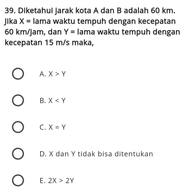 Diketahui jarak kota A dan B adalah 60 km.
Jika X= lama waktu tempuh dengan kecepatan
60 km/jam, dan Y= lama waktu tempuh dengan
kecepatan 15 m/s maka,
A. X>Y
B. X
C. X=Y
D. X dan Y tidak bisa ditentukan
E. 2X>2Y