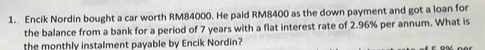 Encik Nordin bought a car worth RM84000. He paid RM8400 as the down payment and got a loan for 
the balance from a bank for a period of 7 years with a flat interest rate of 2.96% per annum. What is 
the monthly instalment payable by Encik Nordin?