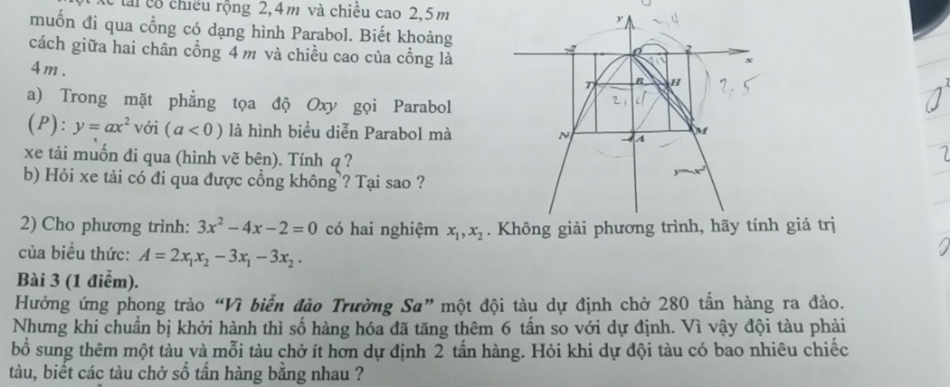 tài cổ chiều rộng 2, 4m và chiều cao 2,5m y 
muốn đi qua cổng có dạng hình Parabol. Biết khoảng 
cách giữa hai chân cổng 4 m và chiều cao của cổng là 
2
x
4m. T B H
a) Trong mặt phẳng tọa độ Oxy gọi Parabol 
2 
(P): y=ax^2 với (a<0) là hình biểu diễn Parabol mà N - A f 
xe tải muốn đi qua (hình vẽ bên). Tính q ? 
b) Hỏi xe tải có đi qua được cổng không ? Tại sao ? 
2) Cho phương trình: 3x^2-4x-2=0 có hai nghiệm x_1, x_2. Không giải phương trình, hãy tính giá trị 
của biều thức: A=2x_1x_2-3x_1-3x_2. 
Bài 3 (1 điểm). 
Hưởng ứng phong trào “Vì biển đảo Trường Sa” một đội tàu dự định chở 280 tấn hàng ra đảo. 
Nhưng khi chuẩn bị khởi hành thì số hàng hóa đã tăng thêm 6 tấn so với dự định. Vì vậy đội tàu phải 
bỗ sung thêm một tàu và mỗi tàu chở ít hơn dự định 2 tấn hàng. Hỏi khi dự đội tàu có bao nhiêu chiếc 
tàu, biết các tàu chở số tấn hàng bằng nhau ?