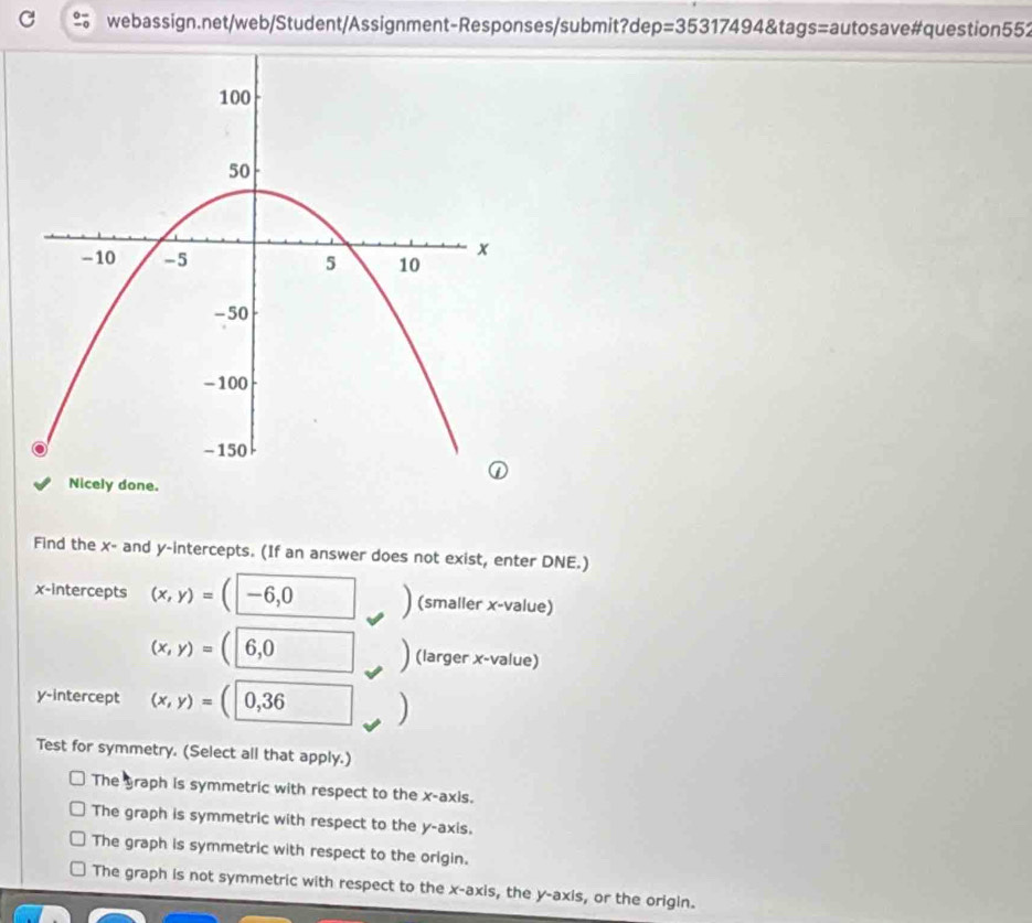 =35317494 tags = autos ave #question 552
Find the x - and y-intercepts. (If an answer does not exist, enter DNE.)
x-intercepts (x,y)=(|-6,0 (smaller x -value)
(x,y)=(6,0 □ (larger x -value)
y-intercept (x,y)=(|0,36
Test for symmetry. (Select all that apply.)
The graph is symmetric with respect to the x-axis.
The graph is symmetric with respect to the y-axis.
The graph is symmetric with respect to the origin.
The graph is not symmetric with respect to the x-axis, the y-axis, or the origin.