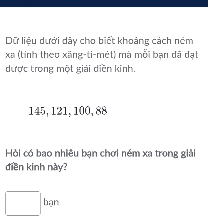 Dữ liệu dưới đây cho biết khoảng cách ném 
xa (tính theo xăng-ti-mét) mà mỗi bạn đã đạt 
được trong một giải điền kinh.
145, 121, 100, 88
Hỏi có bao nhiêu bạn chơi ném xa trong giải 
điền kinh này? 
□ ban