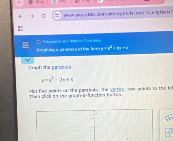 App|
C www-awy.aleks.com/alekscgi/x/Isl.exe/1o_u-IgNstkr7
□ □
□ □
Polynomial and Rational Functions
Graphing a parabola of the form y=x^2+bx+c
Graph the parabola.
y=x^2-2x+4
Plot five points on the parabola: the vertex, two points to the lef
Then click on the graph-a-function button.