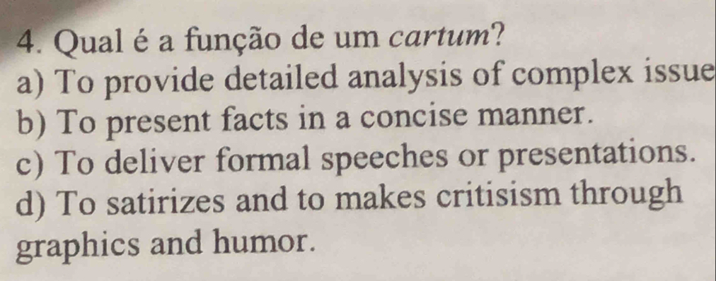 Qual é a função de um cartum?
a) To provide detailed analysis of complex issue
b) To present facts in a concise manner.
c) To deliver formal speeches or presentations.
d) To satirizes and to makes critisism through
graphics and humor.