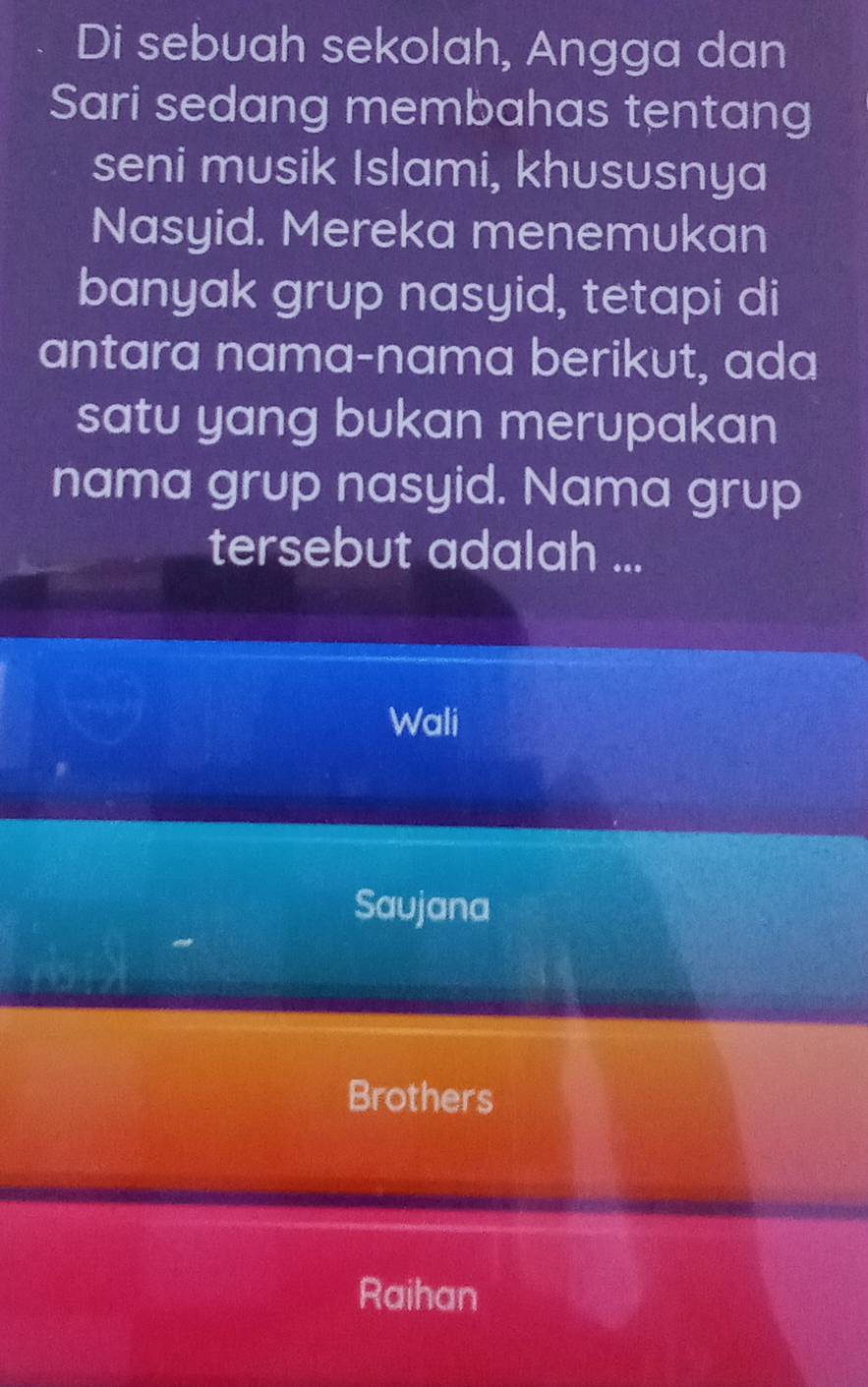 Di sebuah sekolah, Angga dan
Sari sedang membahas tentang
seni musik Islami, khususnya
Nasyid. Mereka menemukan
banyak grup nasyid, tetapi di
antara nama-nama berikut, ada
satu yang bukan merupakan
nama grup nasyid. Nama grup
tersebut adalah ...
Wali
Saujana
Brothers
Raihan