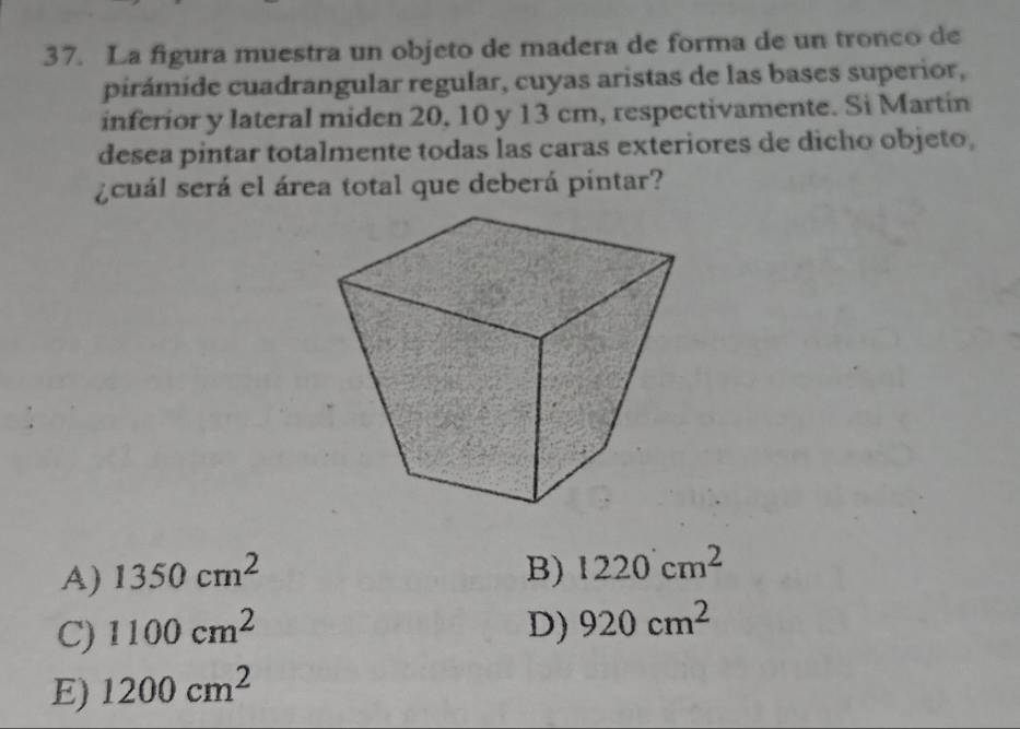 La figura muestra un objeto de madera de forma de un tronco de
pirámide cuadrangular regular, cuyas aristas de las bases superior,
inferior y lateral miden 20, 10 y 13 cm, respectivamente. Si Martín
desea pintar totalmente todas las caras exteriores de dicho objeto,
¿cuál será el área total que deberá pintar?
A) 1350cm^2 B) 1220cm^2
C) 1100cm^2 D) 920cm^2
E) 1200cm^2