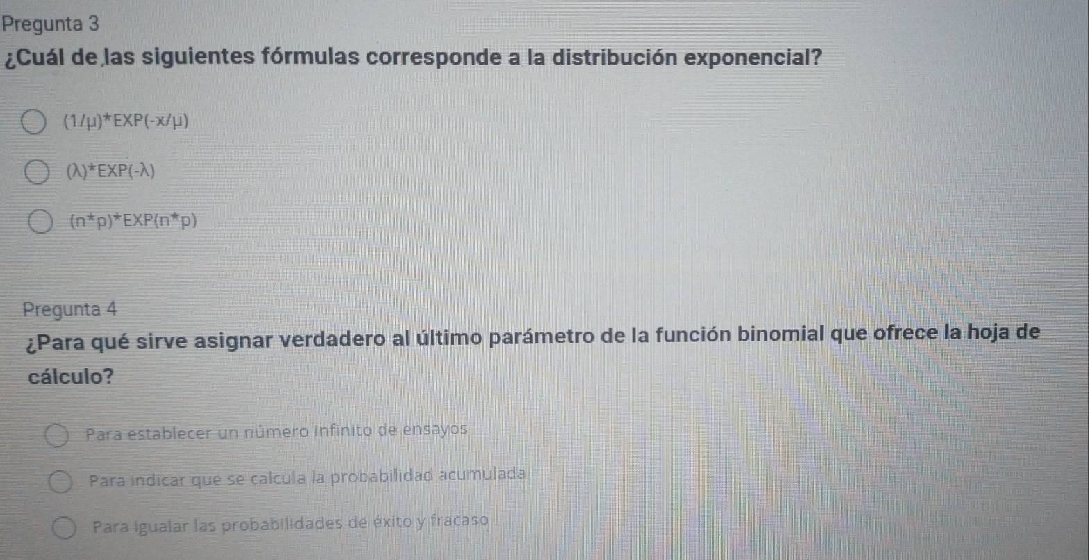 Pregunta 3
¿Cuál de las siguientes fórmulas corresponde a la distribución exponencial?
(1/mu )^*EXP(-x/mu )
(lambda )^*EXP(-lambda )
(n^*p)^*EXP(n^*p)
Pregunta 4
¿Para qué sirve asignar verdadero al último parámetro de la función binomial que ofrece la hoja de
cálculo?
Para establecer un número infinito de ensayos
Para indicar que se calcula la probabilidad acumulada
Para igualar las probabilidades de éxito y fracaso