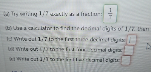 Try writing 1/7 exactly as a fraction:  1/7 
(b) Use a calculator to find the decimal digits of 1/7, then 
(c) Write out 1/7 to the first three decimal digits: I
(d) Write out 1/7 to the first four decimal digits: □ □ 
(e) Write out 1/7 to the first five decimal digits: □